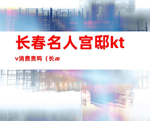 长春名人宫邸ktv消费贵吗（长春ktv公主多少钱）
