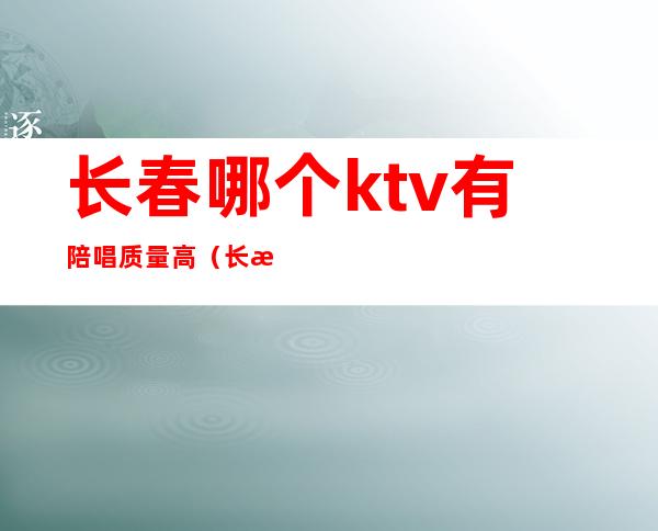 长春哪个ktv有陪唱质量高（长春哪里陪唱最便宜）