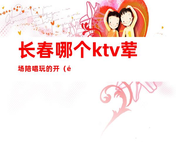 长春哪个ktv荤场陪唱玩的开（长春那个ktv有陪唱）