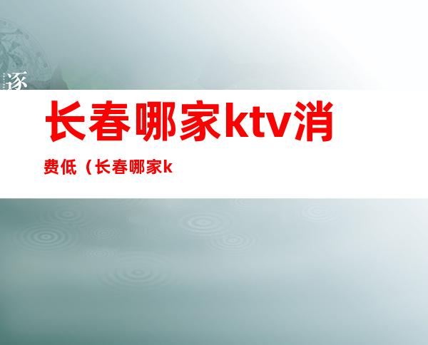 长春哪家ktv消费低(长春哪家ktv消费低点)