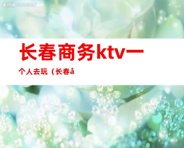 长春商务ktv一个人去玩(长春商务ktv有哪些)