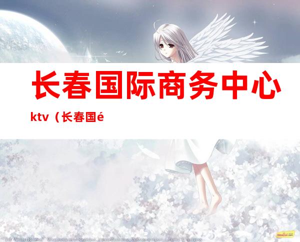 长春国际商务中心ktv(长春国际商务中心电话)