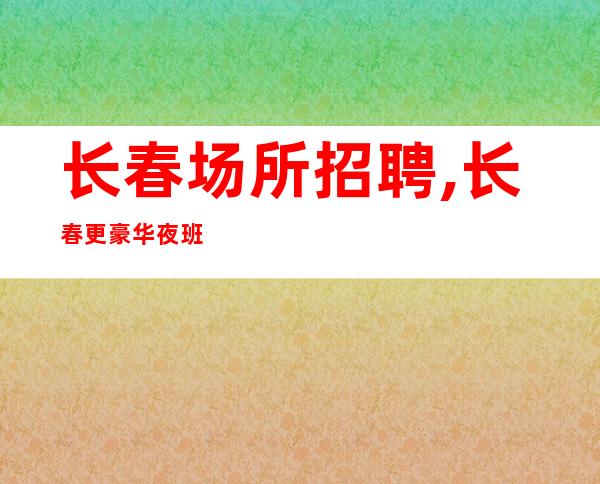 长春场所招聘,长春更豪华夜班晚上兼职每天二班跛行千里