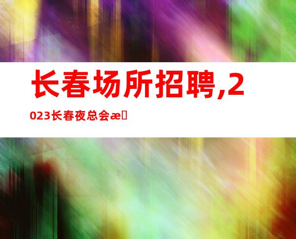 长春场所招聘,2023长春夜总会招聘员工神采飞扬