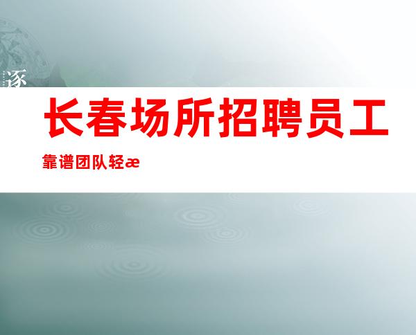 长春场所招聘员工靠谱团队轻松上班无任务无压力