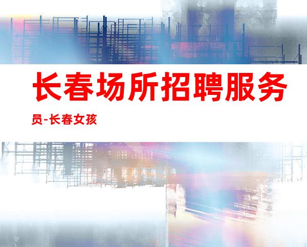 长春场所招聘服务员-长春女孩少ktv新开不吭不黑一德一心