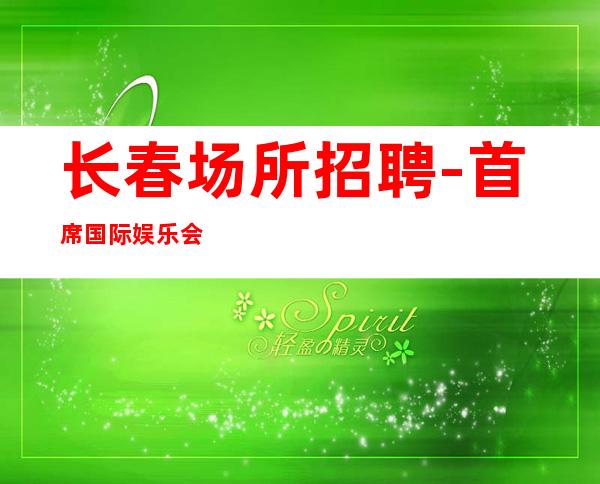 长春场所招聘-首席国际娱乐会所花姐团队服务员诚聘【】