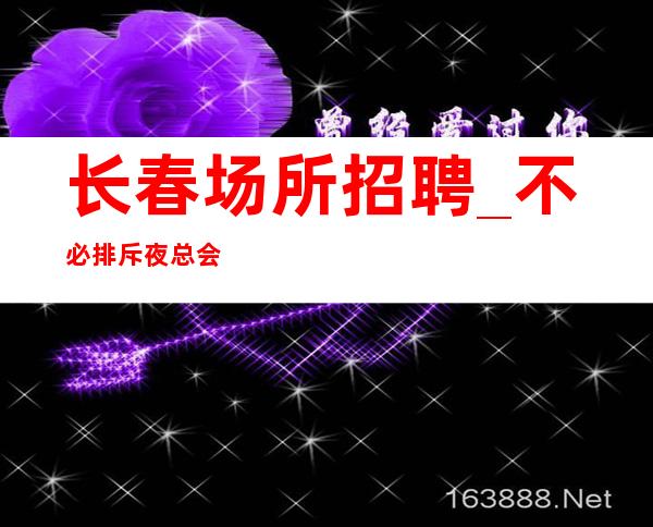 长春场所招聘_不必排斥夜总会权威夜总会超好进房