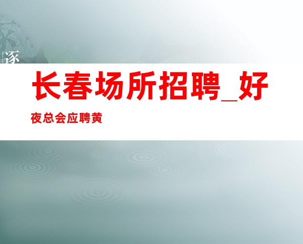 长春场所招聘_好夜总会应聘黄金时间