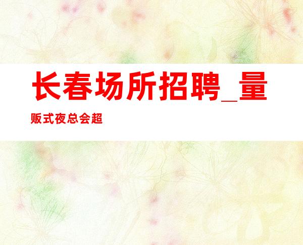 长春场所招聘_量贩式夜总会超乎你们想象机会很多