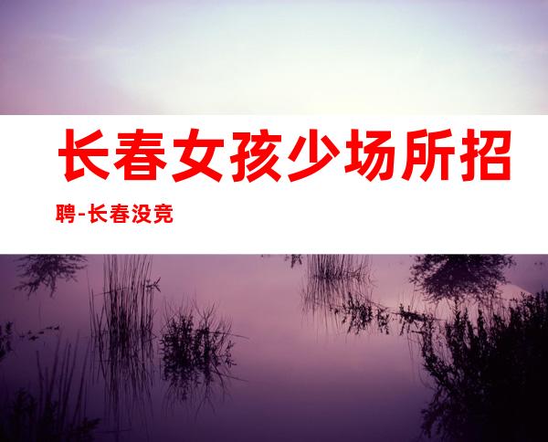 长春女孩少场所招聘-长春没竞争夜班奢华之都陈言务去