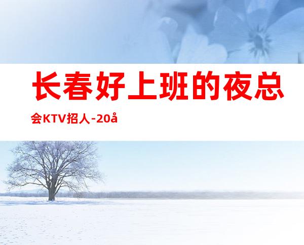 长春好上班的夜总会KTV招人-20场跟我可改变现状