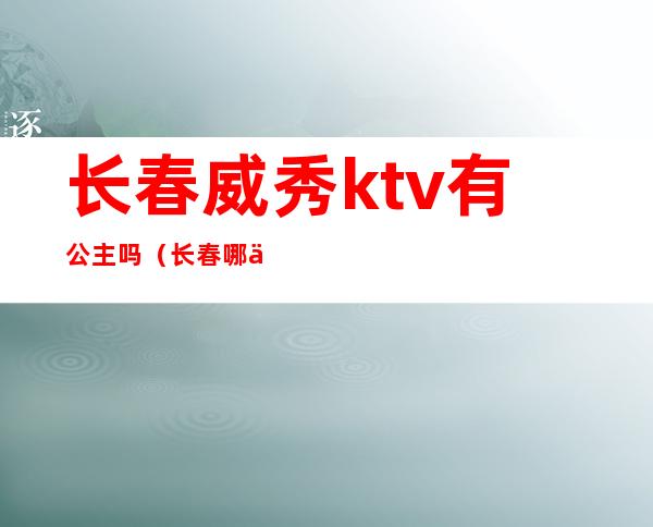 长春威秀ktv有公主吗（长春哪个ktv有公主）