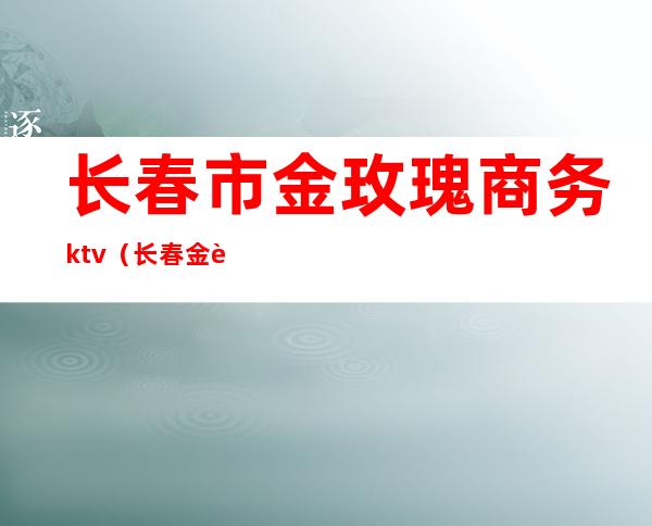 长春市金玫瑰商务ktv(长春金色玫瑰城)