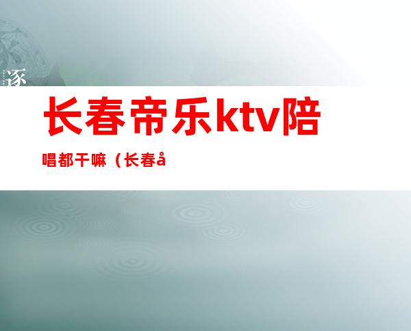 长春帝乐ktv陪唱都干嘛(长春大经路帝乐ktv有女孩吗)