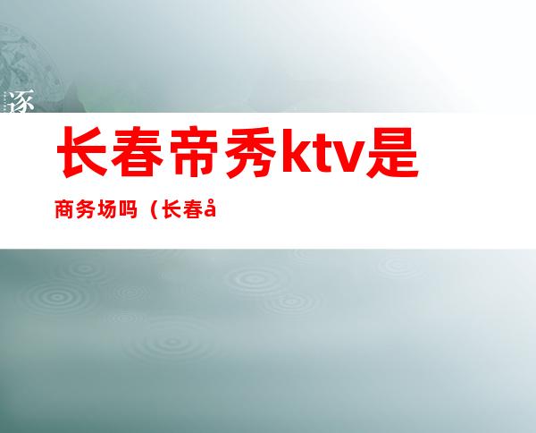 长春帝秀ktv是商务场吗(长春帝秀ktv人均消费)
