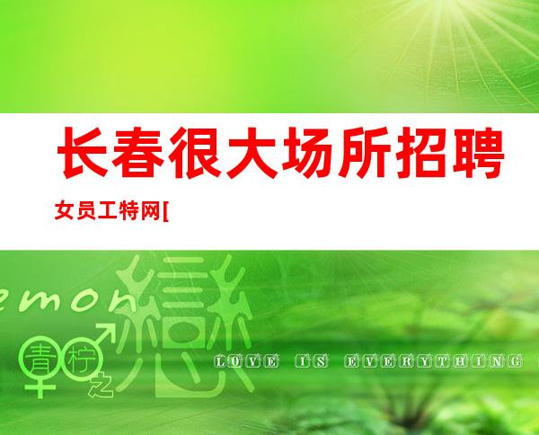 长春很大场所招聘女员工特网[选择张涛少走弯路]商务场