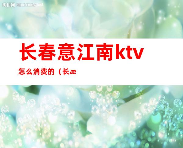长春意江南ktv怎么消费的(长春意江南利洋ktv消费)
