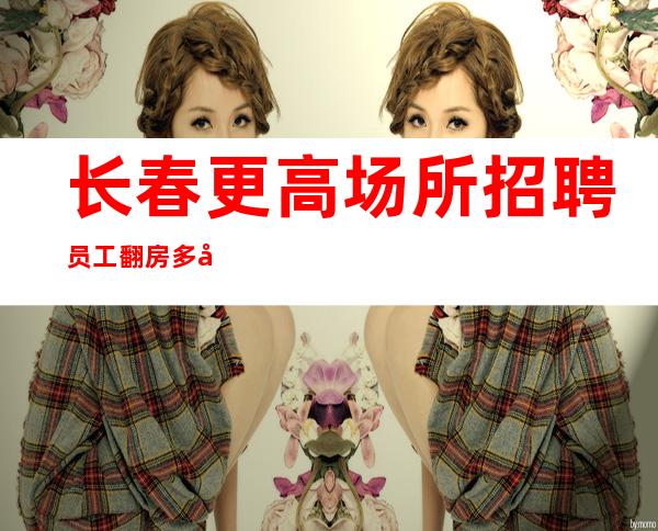 长春更高场所招聘员工 翻房多工资可兼职全职