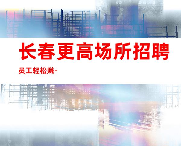 长春更高场所招聘员工轻松赚-富有才能生存下去