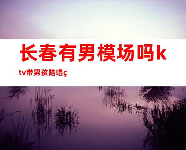 长春有男模场吗?ktv带男孩陪唱的(长春ktv哪里有男模)