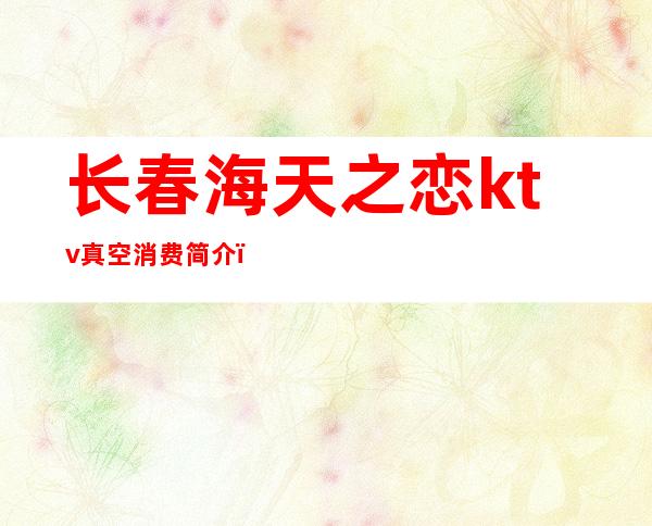 长春海天之恋ktv真空消费简介(长春海天之恋KTV女孩大方小费200起玩的好消费低)