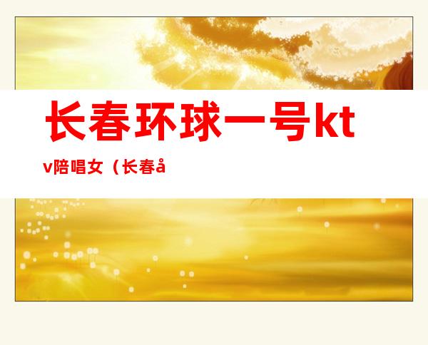 长春环球一号ktv陪唱女(长春印象ktv有陪唱吗)