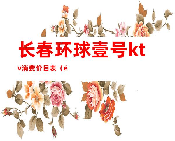 长春环球壹号ktv消费价目表(长春环球一号夜总会怎么样)