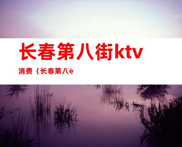 长春第八街ktv消费(长春第八街ktv消费多少)