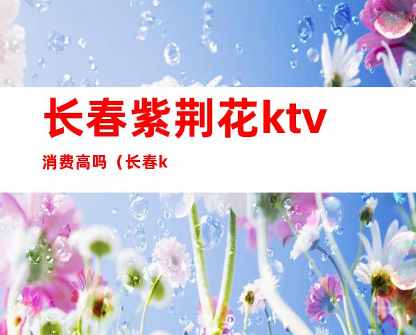长春紫荆花ktv消费高吗(长春ktv怎么消费)