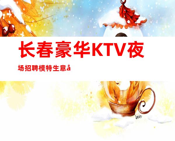长春豪华KTV夜场招聘模特生意好保进房无费用1000-2600起