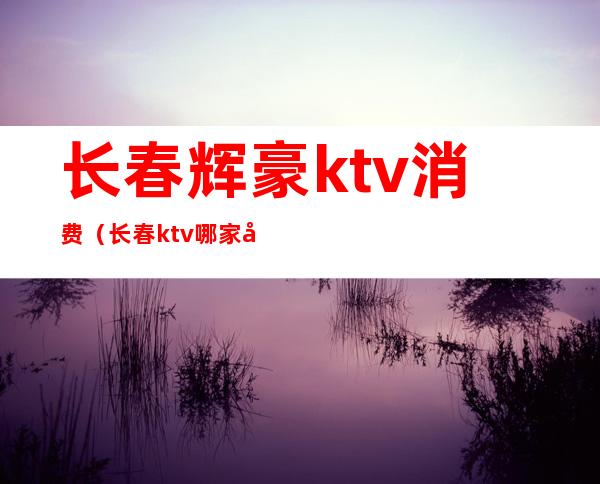 长春辉豪ktv消费(长春ktv哪家好)