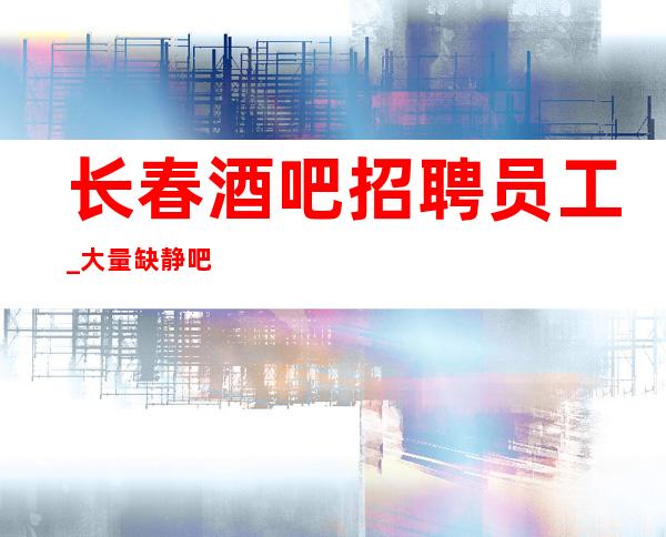 长春酒吧招聘员工_大量缺静吧商务顺其自然就好