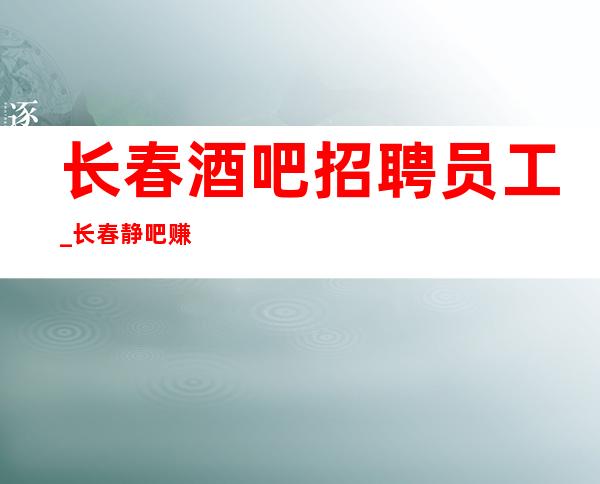 长春酒吧招聘员工_长春静吧赚快认准更高公司