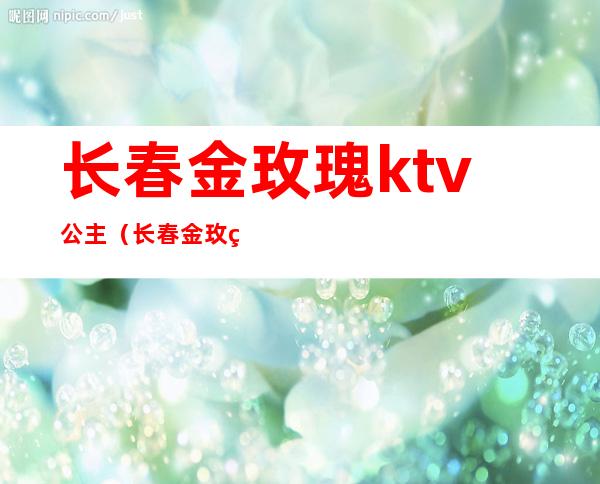 长春金玫瑰ktv公主(长春金玫瑰ktv女孩费用)