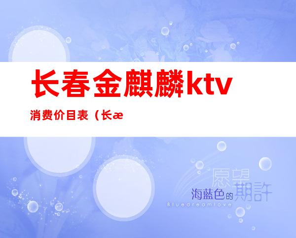 长春金麒麟ktv消费价目表（长春市麒麟汇KTV怎么样）