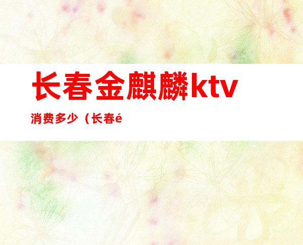 长春金麒麟ktv消费多少(长春金麒麟ktv消费多少一天)