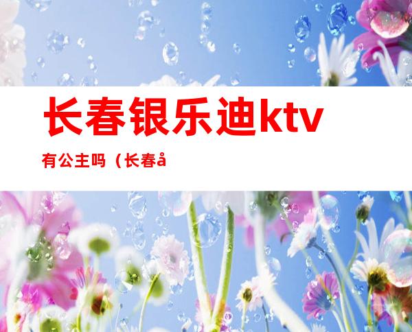 长春银乐迪ktv有公主吗(长春哪个ktv有公主)