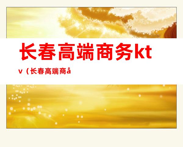 长春高端商务ktv(长春高端商务ktv会所)