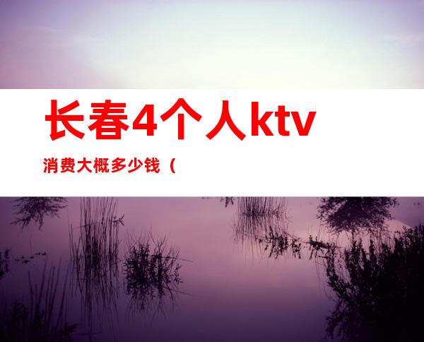 长春4个人ktv消费大概多少钱(长春ktv小费多少)