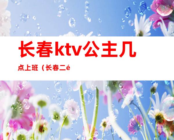 长春ktv公主几点上班（长春二道区ktv哪地方带公主）