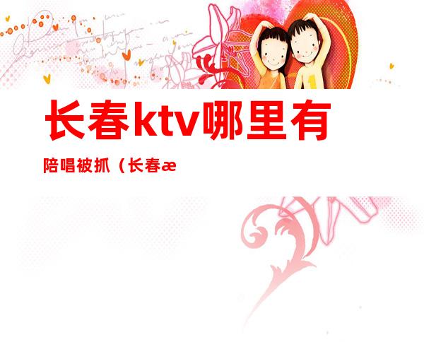 长春ktv哪里有陪唱被抓(长春歌厅哪家陪唱好)