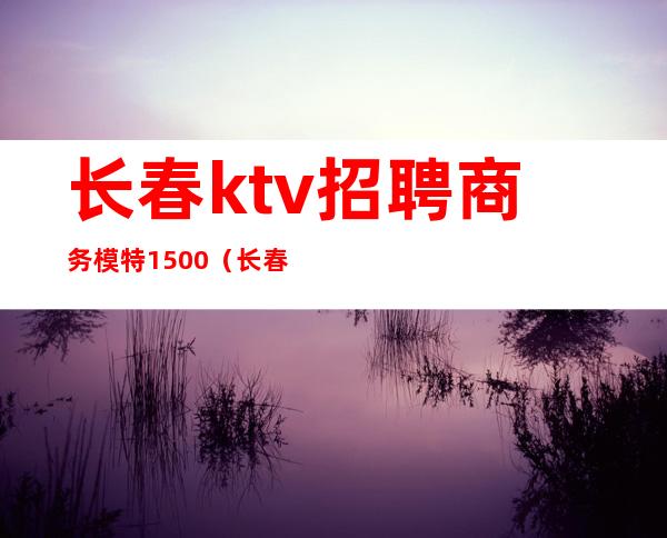 长春ktv招聘商务模特1500(长春KTV招聘男模)