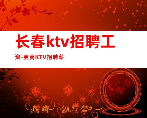 长春ktv招聘工资-更高KTV招聘薪资-十年夜总会团队
