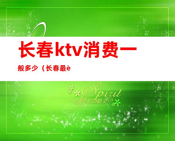 长春ktv消费一般多少（长春最贵的ktv）