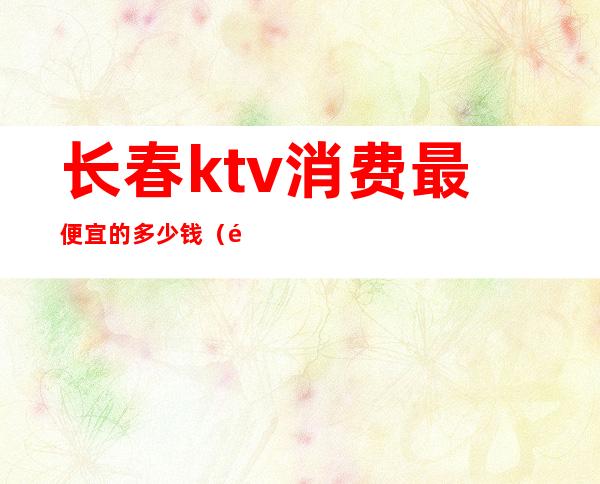 长春ktv消费最便宜的多少钱(长春最好玩的ktv)