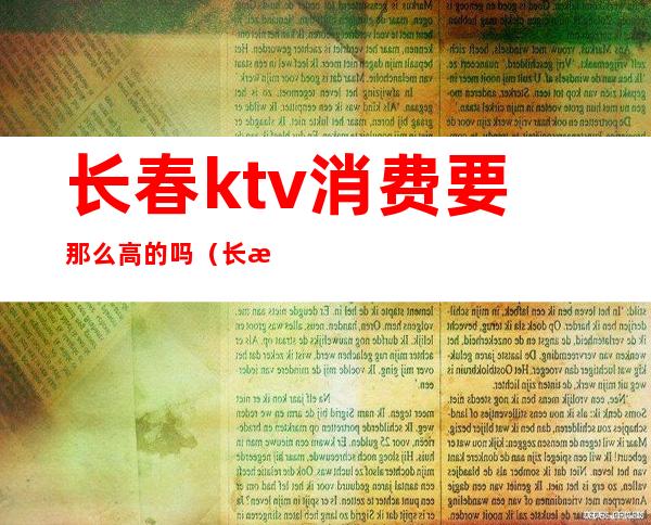 长春ktv消费要那么高的吗(长春ktv哪里便宜)