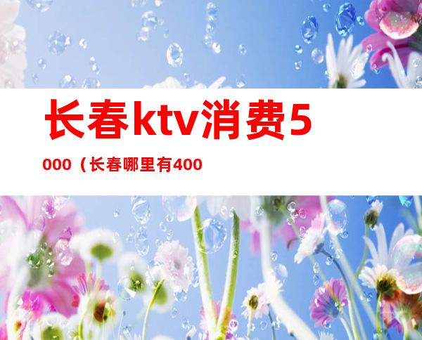 长春ktv消费5000(长春哪里有400小费的ktv)