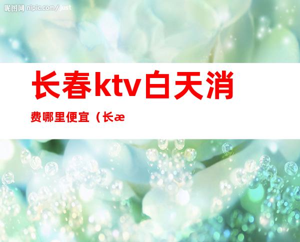 长春ktv白天消费哪里便宜(长春ktv哪家好)