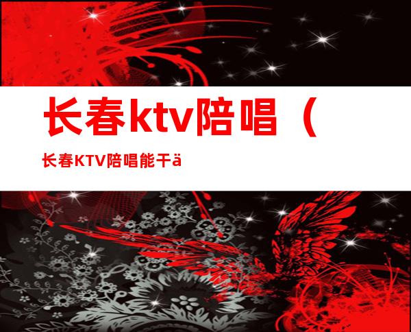 长春ktv陪唱(长春KTV陪唱能干什么)